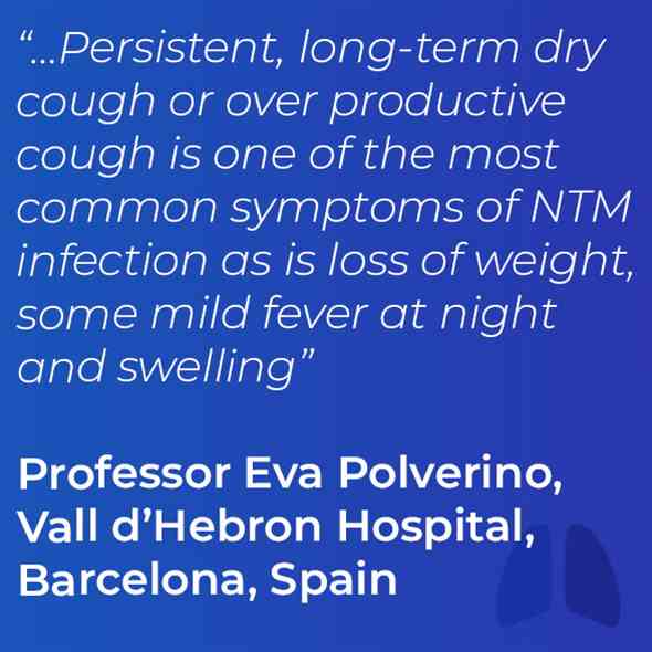“…Persistent, long-term dry cough or over productive cough is one of the most common symptoms of NTM infection as is loss of weight, some mild fever at night and swelling” Professor Eva Polverino, Vall d’Hebron Hospital, Barcelona, Spain